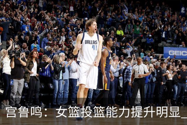 宫鲁鸣：女篮投篮能力提升明显 盼海外球员尽早归队