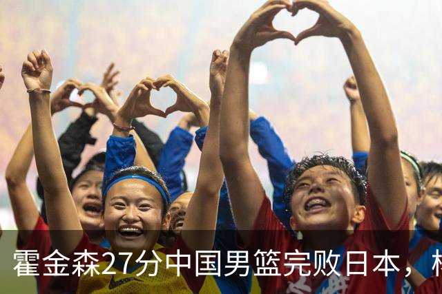 霍金森27分中国男篮完败日本，杨瀚森被完爆不值得托付